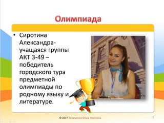 • Сиротина
Александра-
учащаяся группы
АКТ 3-49 –
победитель
городского тура
предметной
олимпиады по
родному языку и
литературе.
© 2017, Гизатулина Ольга Ивановна 22
 