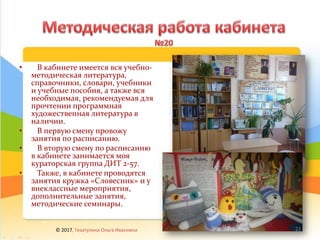 • В кабинете имеется вся учебно-
методическая литература,
справочники, словари, учебники
и учебные пособия, а также вся
необходимая, рекомендуемая для
прочтении программная
художественная литература в
наличии.
• В первую смену провожу
занятия по расписанию.
• В вторую смену по расписанию
в кабинете занимается моя
кураторская группа ДИТ 2-57.
• Также, в кабинете проводятся
занятия кружка «Словесник» и у
внеклассные мероприятия,
дополнительные занятия,
методические семинары.
© 2017, Гизатулина Ольга Ивановна 23
 