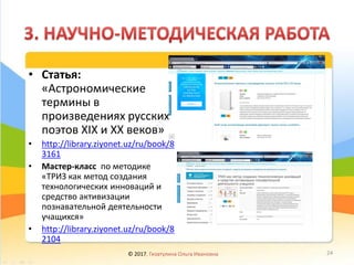 • Статья:
«Астрономические
термины в
произведениях русских
поэтов ХIХ и ХХ веков»
• http://library.ziyonet.uz/ru/book/8
3161
• Мастер-класс по методике
«ТРИЗ как метод создания
технологических инноваций и
средство активизации
познавательной деятельности
учащихся»
• http://library.ziyonet.uz/ru/book/8
2104
© 2017, Гизатулина Ольга Ивановна 24
 