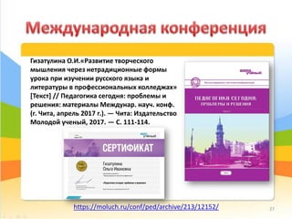 Гизатулина О.И.«Развитие творческого
мышления через нетрадиционные формы
урока при изучении русского языка и
литературы в профессиональных колледжах»
[Текст] // Педагогика сегодня: проблемы и
решения: материалы Междунар. науч. конф.
(г. Чита, апрель 2017 г.). — Чита: Издательство
Молодой ученый, 2017. — С. 111-114.
https://moluch.ru/conf/ped/archive/213/12152/ 27
 