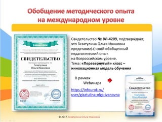 Свидетельство № ВЛ-4209, подтверждает,
что Гизатулина Ольга Ивановна
представил(а) свой обобщенный
педагогический опыт
на Всероссийском уровне.
Тема: «Перевернутый» класс –
инновационная модель обучения
В рамках
Webинара
https://infourok.ru/
user/gizatulina-olga-ivanovna
© 2017, Гизатулина Ольга Ивановна 30
 