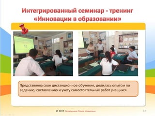 © 2017, Гизатулина Ольга Ивановна 33
Представляла свое дистанционное обучение, делилась опытом по
ведению, составлению и учету самостоятельных работ учащихся
 
