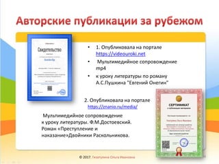 • 1. Опубликовала на портале
https://videouroki.net
• Мультимедийное сопровождение
mp4
• к уроку литературы по роману
А.С.Пушкина "Евгений Онегин"
https://znanio.ru/media/
2. Опубликовала на портале
Мультимедийное сопровождение
к уроку литературы. Ф.М.Достоевский.
Роман «Преступление и
наказание»Двойники Раскольникова.
© 2017, Гизатулина Ольга Ивановна 34
 