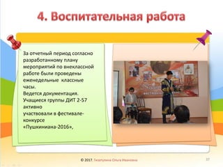 За отчетный период согласно
разработанному плану
мероприятий по внеклассной
работе были проведены
еженедельные классные
часы.
Ведется документация.
Учащиеся группы ДИТ 2-57
активно
участвовали в фестивале-
конкурсе
«Пушкиниана-2016»,
© 2017, Гизатулина Ольга Ивановна 37
 