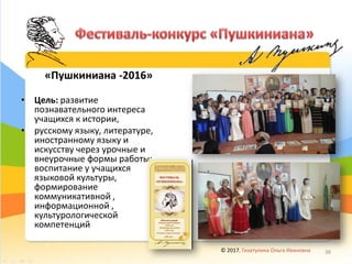 «Пушкиниана -2016»
• Цель: развитие
познавательного интереса
учащихся к истории,
• русскому языку, литературе,
иностранному языку и
искусству через урочные и
внеурочные формы работы;
воспитание у учащихся
языковой культуры,
формирование
коммуникативной ,
информационной ,
культурологической
компетенций
© 2017, Гизатулина Ольга Ивановна 38
 