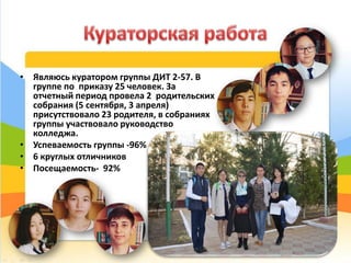 • Являюсь куратором группы ДИТ 2-57. В
группе по приказу 25 человек. За
отчетный период провела 2 родительских
собрания (5 сентября, 3 апреля)
присутствовало 23 родителя, в собраниях
группы участвовало руководство
колледжа.
• Успеваемость группы -96%
• 6 круглых отличников
• Посещаемость- 92%
42
 