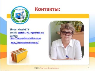 Skype: klassik873
email: stefani77777@umail.uz
Сайты:
http://slovesnikgizatulina.zn.uz
© 2017, Гизатулина Ольга Ивановна 46
http://slovesnikuz.ucoz.net/
 