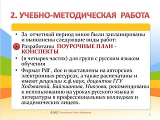 • За отчетный период мною были запланированы
и выполнены следующие виды работ:
• Разработаны ПОУРОЧНЫЕ ПЛАН -
КОНСПЕКТЫ
• (в четырех частях) для групп с русским языком
обучения
• Формат Pdf , doc и выставлены на авторских
электронных ресурсах, а также распечатаны и
имеют рецензии к.ф.наук, доцентов ГГУ
Ходжаевой, Байэшанова, Ниязова, рекомендованы
к использованию на уроках русского языка и
литературы в профессиональных колледжах и
академических лицеях.
© 2017, Гизатулина Ольга Ивановна
8
 