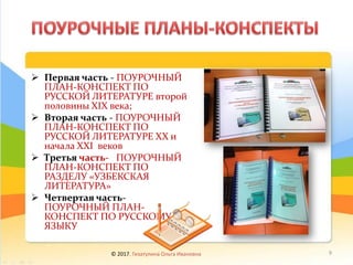 ➢ Первая часть - ПОУРОЧНЫЙ
ПЛАН-КОНСПЕКТ ПО
РУССКОЙ ЛИТЕРАТУРЕ второй
половины ХIХ века;
➢ Вторая часть - ПОУРОЧНЫЙ
ПЛАН-КОНСПЕКТ ПО
РУССКОЙ ЛИТЕРАТУРЕ ХХ и
начала ХХI веков
➢ Третья часть- ПОУРОЧНЫЙ
ПЛАН-КОНСПЕКТ ПО
РАЗДЕЛУ «УЗБЕКСКАЯ
ЛИТЕРАТУРА»
➢ Четвертая часть-
ПОУРОЧНЫЙ ПЛАН-
КОНСПЕКТ ПО РУССКОМУ
ЯЗЫКУ
© 2017, Гизатулина Ольга Ивановна 9
 