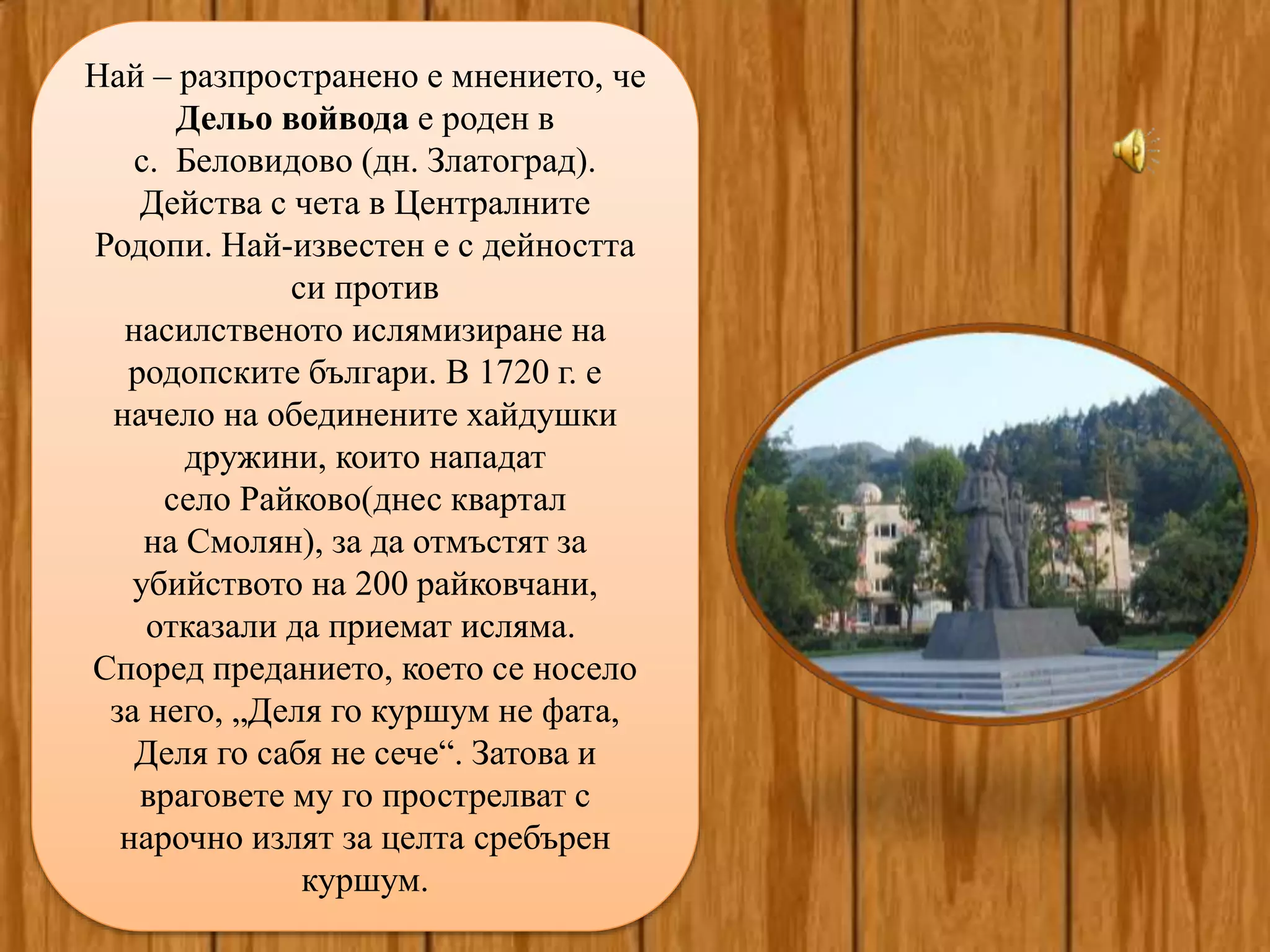 Най – разпространено е мнението, че
Дельо войвода е роден в
с. Беловидово (дн. Златоград).
Действа с чета в Централните
Родопи. Най-известен е с дейността
си против
насилственото ислямизиране на
родопските българи. В 1720 г. е
начело на обединените хайдушки
дружини, които нападат
село Райково(днес квартал
на Смолян), за да отмъстят за
убийството на 200 райковчани,
отказали да приемат исляма.
Според преданието, което се носело
за него, „Деля го куршум не фата,
Деля го сабя не сече“. Затова и
враговете му го прострелват с
нарочно излят за целта сребърен
куршум.
 