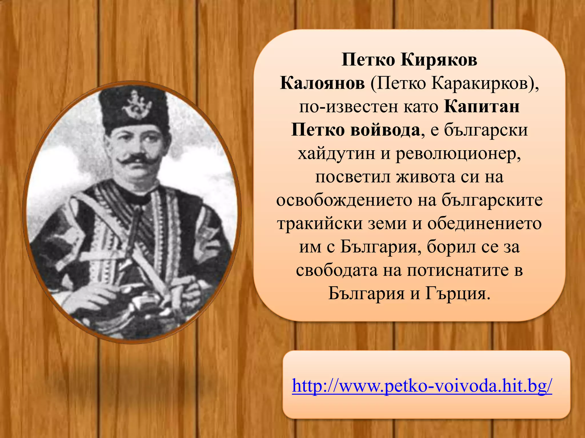 http://www.petko-voivoda.hit.bg/
Петко Киряков
Калоянов (Петко Каракирков),
по-известен като Капитан
Петко войвода, е български
хайдутин и революционер,
посветил живота си на
освобождението на българските
тракийски земи и обединението
им с България, борил се за
свободата на потиснатите в
България и Гърция.
 