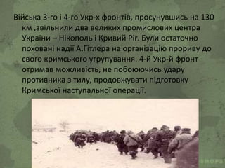 Війська 3-го і 4-го Укр-х фронтів, просунувшись на 130
км ,звільнили два великих промислових центра
України – Нікополь і Кривий Ріг. Були остаточно
поховані надії А.Гітлера на організацію прориву до
свого кримського угрупування. 4-й Укр-й фронт
отримав можливість, не побоюючись удару
противника з тилу, продовжувати підготовку
Кримської наступальної операції.
 