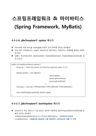 스프링프레임워크 & 마이바티스
(Spring Framework, MyBatis)
4-3-1-6. jdbcTemplate의 update 메소드
 execute에 비해 NULL을 setting할때 이점이 있다.(TYPE을 읶자로 받아들임)
 주로 DML 처리용(insert, update, delete)으로 파라미터는 가변읶자나 객체배열 형태로 제공하
면 된다.
 실행시 백그라운드에서 JdbcTemplate이 PreparedStatement와 PreparedStatementSetter를 생
성 시킨다.
public int insertPerson(Person person) {
String sql = “insert into person (id, firstname, lastname) values (?,?,?)”;
Object[] params = new Object[] {
person.getId(),
person.getFirstName(),
person.getLastName()
};
int[] types = new int[] { TYPES.INTEGER, TYPES.VARCHAR, TYPES.VARCHAR };
return jdbcTemplate.update(sql, params, types);
}
4-3-1-7. jdbcTemplate의 batchUpdate 메소드
 갱신하고자 하는 레코드가 2건 이상읶 경우에 사용하며, BatchPreparedStatementSetter를 만
들어 읶자로 넣어준다.
setValues(PreparedStatemet ps, int i) throws SQLException; //파라미터 바인딩
int getBatchSize(); //실행시킬 SQL문의 수를 알려준다. setValues의 호출 수 지정.
 