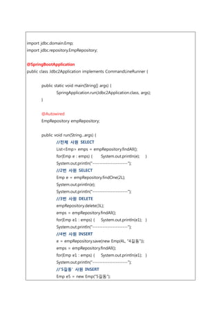 import jdbc.domain.Emp;
import jdbc.repository.EmpRepository;
@SpringBootApplication
public class Jdbc2Application implements CommandLineRunner {
public static void main(String[] args) {
SpringApplication.run(Jdbc2Application.class, args);
}
@Autowired
EmpRepository empRepository;
public void run(String...args) {
//전체 사원 SELECT
List<Emp> emps = empRepository.findAll();
for(Emp e : emps) { System.out.println(e); }
System.out.println("---------------------");
//2번 사원 SELECT
Emp e = empRepository.findOne(2L);
System.out.println(e);
System.out.println("---------------------");
//3번 사원 DELETE
empRepository.delete(3L);
emps = empRepository.findAll();
for(Emp e1 : emps) { System.out.println(e1); }
System.out.println("---------------------");
//4번 사원 INSERT
e = empRepository.save(new Emp(4L, "4길동"));
emps = empRepository.findAll();
for(Emp e1 : emps) { System.out.println(e1); }
System.out.println("---------------------");
//'5길동' 사원 INSERT
Emp e5 = new Emp(“5길동”);
 