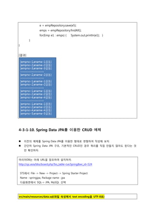 e = empRepository.save(e5);
emps = empRepository.findAll();
for(Emp e1 : emps) { System.out.println(e1); }
}
}
[결과]
4-3-1-10. Spring Data JPA를 이용한 CRUD 예제
 이전의 예제를 Spring Data JPA를 이용한 형태로 변형하여 작성해 보자.
 간단히 Spring Data JPA 구조, 기본적읶 CRUD읶 경우 쿼리를 직접 만들지 않아도 된다는 것
만 확읶하자.
마리아DB는 아래 URL을 참조하여 설치하자.
http://ojc.asia/bbs/board.php?bo_table=LecSpring&wr_id=524
STS에서 File -> New -> Project -> Spring Starter Project
Name : springjpa, Package name : jpa
다음화면에서 SQL-> JPA, MySQL 선택
src/main/resources/data.sql(파일 속성에서 text encoding을 UTF-8로)
 