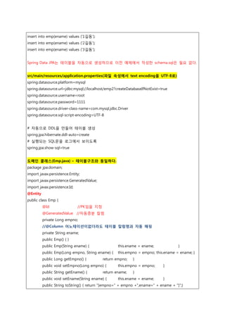 insert into emp(ename) values ('1길동');
insert into emp(ename) values ('2길동');
insert into emp(ename) values ('3길동');
Spring Data JPA는 테이블을 자동으로 생성하므로 이전 예제에서 작성한 schema.sql은 필요 없다.
src/main/resources/application.properties(파일 속성에서 text encoding을 UTF-8로)
spring.datasource.platform=mysql
spring.datasource.url=jdbc:mysql://localhost/emp2?createDatabaseIfNotExist=true
spring.datasource.username=root
spring.datasource.password=1111
spring.datasource.driver-class-name=com.mysql.jdbc.Driver
spring.datasource.sql-script-encoding=UTF-8
# 자동으로 DDL을 만들어 테이블 생성
spring.jpa.hibernate.ddl-auto=create
# 실행되는 SQL문을 로그에서 보이도록
spring.jpa.show-sql=true
도메인 클래스(Emp.java) – 테이블구조와 동일하다.
package jpa.domain;
import javax.persistence.Entity;
import javax.persistence.GeneratedValue;
import javax.persistence.Id;
@Entity
public class Emp {
@Id //PK임을 지정
@GeneratedValue //자동증분 칼럼
private Long empno;
//@Column 어노테이션이없더라도 테이블 칼럼명과 자동 매핑
private String ename;
public Emp() { }
public Emp(String ename) { this.ename = ename; }
public Emp(Long empno, String ename) { this.empno = empno; this.ename = ename; }
public Long getEmpno() { return empno; }
public void setEmpno(Long empno) { this.empno = empno; }
public String getEname() { return ename; }
public void setEname(String ename) { this.ename = ename; }
public String toString() { return "[empno=" + empno +",ename=" + ename + "]";}
 