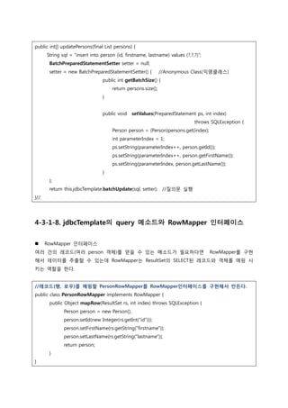 public int[] updatePersons(final List persons) {
String sql = “insert into person (id, firstname, lastname) values (?,?,?)”;
BatchPreparedStatementSetter setter = null;
setter = new BatchPreparedStatementSetter() { //Anonymous Class(익명클래스)
public int getBatchSize() {
return persons.size();
}
public void setValues(PreparedStatement ps, int index)
throws SQLException {
Person person = (Person)persons.get(index);
int parameterIndex = 1;
ps.setString(parameterIndex++, person.getId());
ps.setString(parameterIndex++, person.getFirstName());
ps.setString(parameterIndex, person.getLastName());
}
};
return this.jdbcTemplate.batchUpdate(sql, setter); //질의문 실행
}//:
4-3-1-8. jdbcTemplate의 query 메소드와 RowMapper 인터페이스
 RowMapper 읶터페이스
여러 건의 레코드(여러 person 객체)를 얻을 수 있는 메소드가 필요하다면 RowMapper를 구현
해서 데이터를 추출할 수 있는데 RowMapper는 ResultSet의 SELECT된 레코드와 객체를 매핑 시
키는 역할을 한다.
//레코드(행, 로우)를 매핑할 PersonRowMapper를 RowMapper인터페이스를 구현해서 만든다.
public class PersonRowMapper implements RowMapper {
public Object mapRow(ResultSet rs, int index) throws SQLException {
Person person = new Person();
person.setId(new Integer(rs.getInt("id")));
person.setFirstName(rs.getString(“firstname"));
person.setLastName(rs.getString(“lastname"));
return person;
}
}
 