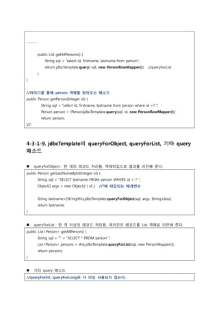 …………
public List getAllPersons() {
String sql = “select id, firstname, lastname from person”;
return jdbcTemplate.query( sql, new PersonRowMapper()); //queryForList
}
}
//아이디를 통해 person 객체를 얻어오는 메소드
public Person getPerson(Integer id) {
String sql = “select id, firstname, lastname from person where id =? “;
Person person = (Person)jdbcTemplate.query(sql, id, new PersonRowMapper());
return person;
}//:
4-3-1-9. jdbcTemplate의 queryForObject, queryForList, 기타 query
메소드
 queryForObject : 한 개의 레코드 처리용, 객체타입으로 결과를 리턴해 준다.
public Person getLastNameById(Integer id) {
String sql = "SELECT lastname FROM person WHERE id = ? ";
Object[] args = new Object[] { id }; //?에 대입되는 매개변수
String lastname=(String)this.jdbcTemplate.queryForObject(sql, args, String.class);
return lastname;
}
 queryForList : 한 개 이상의 레코드 처리용, 여러건의 레코드를 List 객체로 리턴해 준다.
public List<Person> getAllPerson() {
String sql = "" + "SELECT * FROM person ";
List<Person> persons = this.jdbcTemplate.queryForList(sql, new PersonMapper());
return persons;
}
 기타 query 메소드
//queryForInt, queryForLong은 더 이상 사용되지 않는다.
 