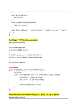 }
public String getEname() {
return ename;
}
public void setEname(String ename) {
this.ename = ename;
}
public String toString() { return "[empno=" + empno +",ename=" + ename +
"]"; }
}
RowMapper 구현체(EmpRowMapper.java)
package jdbc.repository;
import java.sql.ResultSet;
import java.sql.SQLException;
import org.springframework.jdbc.core.RowMapper;
import org.springframework.stereotype.Repository;
import jdbc.domain.Emp;
@Repository
public class EmpRowMapper implements RowMapper {
@Override
public Emp mapRow(ResultSet rs, int rowNum) throws SQLException {
Long empno = rs.getLong("empno");
String ename = rs.getString("ename");
return new Emp(empno, ename);
}
}
Repository 인터페이스(EmpRepository.java) – 영속성 서비스용 인터페이스
package jdbc.repository;
 