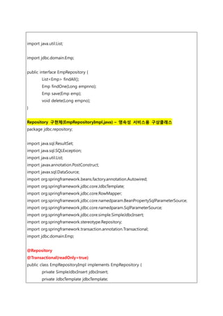 import java.util.List;
import jdbc.domain.Emp;
public interface EmpRepository {
List<Emp> findAll();
Emp findOne(Long empnno);
Emp save(Emp emp);
void delete(Long empno);
}
Repository 구현체(EmpRepositoryImpl.java) – 영속성 서비스용 구상클래스
package jdbc.repository;
import java.sql.ResultSet;
import java.sql.SQLException;
import java.util.List;
import javax.annotation.PostConstruct;
import javax.sql.DataSource;
import org.springframework.beans.factory.annotation.Autowired;
import org.springframework.jdbc.core.JdbcTemplate;
import org.springframework.jdbc.core.RowMapper;
import org.springframework.jdbc.core.namedparam.BeanPropertySqlParameterSource;
import org.springframework.jdbc.core.namedparam.SqlParameterSource;
import org.springframework.jdbc.core.simple.SimpleJdbcInsert;
import org.springframework.stereotype.Repository;
import org.springframework.transaction.annotation.Transactional;
import jdbc.domain.Emp;
@Repository
@Transactional(readOnly=true)
public class EmpRepositoryImpl implements EmpRepository {
private SimpleJdbcInsert jdbcInsert;
private JdbcTemplate jdbcTemplate;
 
