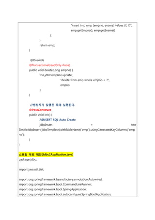 "insert into emp (empno, ename) values (?, ?)",
emp.getEmpno(), emp.getEname()
);
}
return emp;
}
@Override
@Transactional(readOnly=false)
public void delete(Long empno) {
this.jdbcTemplate.update(
"delete from emp where empno = ?",
empno
);
}
//생성자가 실행된 후에 실행된다.
@PostConstruct
public void init() {
//INSERT SQL Auto Create
jdbcInsert = new
SimpleJdbcInsert(jdbcTemplate).withTableName("emp").usingGeneratedKeyColumns("emp
no");
}
}
스프링 부트 메인(Jdbc2Application.java)
package jdbc;
import java.util.List;
import org.springframework.beans.factory.annotation.Autowired;
import org.springframework.boot.CommandLineRunner;
import org.springframework.boot.SpringApplication;
import org.springframework.boot.autoconfigure.SpringBootApplication;
 