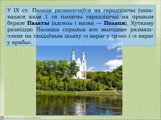 У IX ст. Полацк размяшчаўся на гарадзішчы (заха-
валася каля 1 га плошчы гарадзішча) на правым
беразе Палаты (адсюль і назва — Полацк). Хуткаму
развіццю Полацка спрыяла яго выгоднае размяш-
чэнне на гандлёвым шляху «з вараг у грэкі» і «з вараг
у арабы».
 