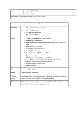 11. Introduir-ho 22min al forn.
12. Deixar-ho refredar.
Observacions Massa moltenganxosa,no dóna bons resultats.
P9
Ingredients  85g de preparatpanari sense gluten
 45g d’aigua amb gas
 20g de pomelo deshidratat
 10g de mantega freda
Procés 1. Triturar el pomelo a velocitat 8 durant5 segons.
2. Deixar a part el pomelo triturat.
3. Introduir el preparati la mantega per poder obtenir una textura similar a la
sorra.
4. Pressionar el turbo 2 vegades.
5. Abocar l’aigua amb gas a la barreja.
6. Velocitat 6 durant 6 segons
7. Preescalfar el forn a 190ºC amb la safata baixa
8. Estendre la massa.
9. Definir la forma del snack sobre el primer paper.
10. Tirar hi per sobre el pomelo triturati passar-hi per sobre el corró.
11. Passar les formes al paper definitiu i punxar-les.
12. Introduir-ho entre 15-20 min al forn.
13. Deixar-ho refredar.
Gust Predomina el gustdel pomelo
Forma Forma rectangular moltelegant.
Aspectes a
millorar
Hem d’evitar que les fruites es daurin i per tal de preservar les qualitats gustatives i
visuals.Tot i coure més el snack,la fruita no es desenganxa
Observacions Utilitzarem el preparatpanari ja que és el que dóna millors resultats i el pomelo
deshidratatpel gust,color i textura que proporciona.
 