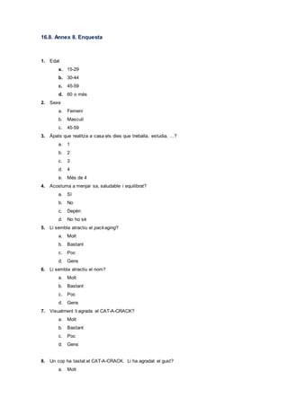 16.8. Annex 8. Enquesta
1. Edat
a. 15-29
b. 30-44
c. 45-59
d. 60 o més
2. Sexe
a. Femení
b. Masculí
c. 45-59
3. Àpats que realitza a casa els dies que treballa, estudia, …?
a. 1
b. 2
c. 3
d. 4
e. Més de 4
4. Acostuma a menjar sa, saludable i equilibrat?
a. Sí
b. No
c. Depèn
d. No ho sé
5. Li sembla atractiu el packaging?
a. Molt
b. Bastant
c. Poc
d. Gens
6. Li sembla atractiu el nom?
a. Molt
b. Bastant
c. Poc
d. Gens
7. Visualment li agrada el CAT-A-CRACK?
a. Molt
b. Bastant
c. Poc
d. Gens
8. Un cop ha tastat el CAT-A-CRACK. Li ha agradat el gust?
a. Molt
 
