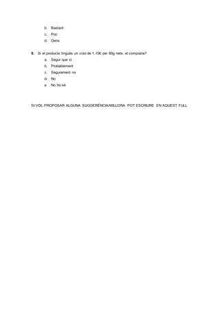 b. Bastant
c. Poc
d. Gens
9. Si el producte tingués un cost de 1,15€ per 80g nets, el compraria?
a. Segur que sí
b. Probablement
c. Segurament no
d. No
e. No ho sé
SI VOL PROPOSAR ALGUNA SUGGERÈNCIA/MILLORA POT ESCRIURE EN AQUEST FULL
 