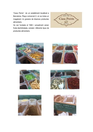 “Casa Perris” és un establiment localitzat a
Barcelona, Plaça comercial 2, on es troba un
magatzem i/o granera de diversos productes
alimentaris.
Va ser fundada el 1940 i actualment venen
fruita deshidratada, cereals i diferents tipus de
productes alimentaris.
 