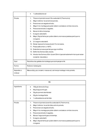  1 culleradeta de sal
Procés 1. Triturar el pomelo durant10s a velocitat 8 (Thermomix)
2. Afegir la farina i la sal amb el pomelo.
3. Pressionar una vegada el turbo.
4. Afegir-hi la mantega per poder obtenir una textura similar a la sorra.
5. Pressionar el turbo 2 vegades.
6. Abocar la llet a la barreja.
7. 6 segons velocitat6.
8. Afegir 20g de farina per poder obtenir una massa pastosa però que no
s’enganxi.
9. 2-3 segons velocitat6.
10. Deixar reposar la massa durant1h a la nevera.
11. Preescalfar el forn a 190ºC.
12. Estendre la massa per tal que sigui moltfina.
13. Definir les formes dels snacks.
14. Introduir les formes al forn durant30min (aproximadamentmirar quan estan
cruixents i daurades.)
Gust Recorda a les galetes de mantega que acompanyen el té.
Forma Rodona i rectangular.
Aspectes a
millorar
Massa dolç,poc cruixent, massa sal, cal menys mantega i més pomelo.
P2
Ingredients  160g de farina de força
 90g d’aigua amb gas
 35g de pomelo deshidratat
 20g de mantega freda
 1 culleradeta de sal de bitxo
Procés 1. Triturar el pomelo durant5s a velocitat 8 (Thermomix).
2. Afegir la farina i la sal de bitxo amb el pomelo.
3. Pressionar una vegada el turbo.
4. Afegir-hi la mantega per poder obtenir una textura similar a la sorra.
5. Pressionar el turbo 2 vegades.
6. Abocar l’aigua amb gas a la barreja.
7. 6 segons velocitat6.
8. Afegir 20g de farina per poder obtenir una massa pastosa però que no
s’enganxi.
 