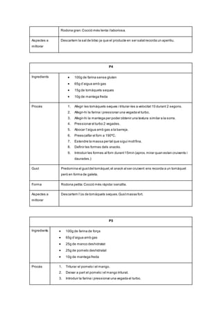 Rodona gran:Cocció més lenta i laboriosa.
Aspectes a
millorar
Descartem la sal de bitxo ja que el producte en ser salatrecorda un aperitiu.
P4
Ingredients  100g de farina sense gluten
 65g d’aigua amb gas
 15g de tomàquets seques
 10g de mantega freda
Procés 1. Afegir les tomàquets seques i triturar-les a velocitat 10 durant 2 segons.
2. Afegir-hi la farina i pressionar una vegada el turbo.
3. Afegir-hi la mantega per poder obtenir una textura similar a la sorra.
4. Pressionar el turbo 2 vegades.
5. Abocar l’aigua amb gas a la barreja.
6. Preescalfar el forn a 190ºC.
7. Estendre la massa per tal que sigui moltfina.
8. Definir les formes dels snacks.
9. Introduir les formes al forn durant15min (aprox. mirar quan estan cruixents i
daurades.)
Gust Predomina el gustdel tomàquet,el snack al ser cruixent ens recorda a un tomàquet
però en forma de galeta.
Forma Rodona petita:Cocció més ràpida i senzilla.
Aspectes a
millorar
Descartem l’ús de tomàquets seques.Gustmassa fort.
P5
Ingredients  100g de farina de força
 65g d’aigua amb gas
 25g de manco deshidratat
 25g de pomelo deshidratat
 10g de mantega freda
Procés 1. Triturar el pomelo i el mango.
2. Deixar a part el pomelo i el mango triturat.
3. Introduir la farina i pressionar una vegada el turbo.
 