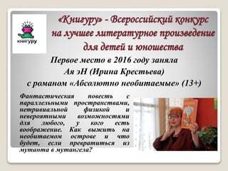 «Книгуру» - Всероссийский конкурс
на лучшее литературное произведение
для детей и юношества
Фантастическая повесть с
параллельными пространствами,
нетривиальной физикой и
невероятными возможностями
для любого, у кого есть
воображение. Как выжить на
необитаемом острове и что
будет, если превратиться из
мутанта в мутангела?
Первое место в 2016 году заняла
Ая эН (Ирина Крестьева)
с романом «Абсолютно необитаемые» (13+)
 
