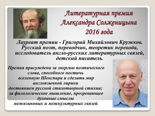 Литературная премия
Александра Солженицына
2016 года
Премия присуждена за энергию поэтического
слова, способного постичь
вселенную Шекспира и сделать мир
англоязычной лирики
достоянием русской стихотворной стихии;
за филологическое мышление, прозревающее
духовные смыслы
межязыковых и межкультурных связей.
Лауреат премии - Григорий Михайлович Кружков.
Русский поэт, переводчик, теоретик перевода,
исследователь англо-русских литературных связей,
детский писатель.
 