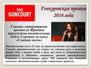 Гонкуровская премия
2016 года
Писательнице всего 35 лет, по происхождению она марокканка.
Сюжет криминальный, но сыграл не главную роль в решении
жюри. Речь в романе идёт о том, как няня из Доминиканской
республики в Штатах совершила громкое преступление.
Слимани к исследованию этого ЧП подошла как большой
психолог, обозначив целый клубок социальных проблем.
Главная литературная
премия во Франции
присуждена писательнице
Лейле Слимани за книгу
«Сладкая песнь»
 