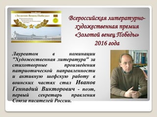 Всероссийская литературно-
художественная премия
«Золотой венец Победы»
2016 года
Лауреатом в номинации
"Художественная литература" за
стихотворные произведения
патриотической направленности
и активную шефскую работу в
воинских частях стал Иванов
Геннадий Викторович - поэт,
первый секретарь правления
Союза писателей России.
 