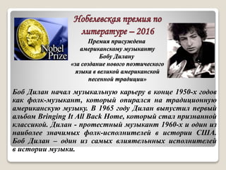 Нобелевская премия по
литературе – 2016
Премия присуждена
американскому музыканту
Бобу Дилану
«за создание нового поэтического
языка в великой американской
песенной традиции»
Боб Дилан начал музыкальную карьеру в конце 1950-х годов
как фолк-музыкант, который опирался на традиционную
американскую музыку. В 1965 году Дилан выпустил первый
альбом Bringing It All Back Home, который стал признанной
классикой. Дилан - протестный музыкант 1960-х и один из
наиболее значимых фолк-исполнителей в истории США.
Боб Дилан – один из самых влиятельнных исполнителей
в истории музыки.
 