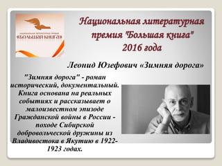 Национальная литературная
премия "Большая книга"
2016 года
"Зимняя дорога" - роман
исторический, документальный.
Книга основана на реальных
событиях и рассказывает о
малоизвестном эпизоде
Гражданской войны в России -
походе Сибирской
добровольческой дружины из
Владивостока в Якутию в 1922-
1923 годах.
Леонид Юзефович «Зимняя дорога»
 