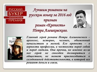 Лучшим романом на
русском языке за 2016 год
признан
роман «Крепость»
Петра Алешковского.
Главный герой романа Петра Алешковского –
археолог, историк, человек, обиженный
начальством и женой. Его крепость – в
верности профессии, в честности перед собой
и перед людьми. Она прочна, но именно из-за
нее герой не способен договориться с
обществом, не может приспособиться к
сегодняшней действительности, в которой все
решают деньги и связи.
 