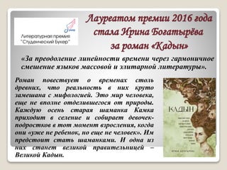 Лауреатом премии 2016 года
стала Ирина Богатырёва
за роман «Кадын»
Роман повествует о временах столь
древних, что реальность в них круто
замешана с мифологией. Это мир человека,
еще не вполне отделившегося от природы.
Каждую осень старая шаманка Камка
приходит в селение и собирает девочек-
подростков в тот момент взросления, когда
они «уже не ребенок, но еще не человек». Им
предстоит стать шаманками. И одна из
них станет великой правительницей –
Великой Кадын.
«За преодоление линейности времени через гармоничное
смешение языков массовой и элитарной литературы».
 