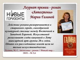Лауреат премии - роман
«Автохтоны»
Марии Галиной
Действие романа разворачивается в
старинном городе, своеобразной
культурной столице между Восточной и
Западной Европой. Искусствовед
разыскивает следы канувшей в Лету
авангардной арт-группы 20-х годов.
Однако его расследование имеет цели не
только искусствоведческие.
Галина, М. С. Автохтоны : роман // Новый мир. -
2015. - № 3,4.
 