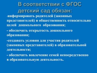 -информировать родителей (законных
представителей) и общественность относительно
целей дошкольного образования;
- обеспечить открытость дошкольного
образования;
-создавать условия для участия родителей
(законных представителей) в образовательной
деятельности;
- обеспечить вовлечение семей непосредственно
в образовательную деятельность.
 