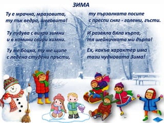 ЗИМА
И развяла бяла кърпа,
тя шейничката ми дърпа!
Ту е мрачна, мразовита,
ту пък ведра, шеговита!
Ту лудува с вихри зимни
и в комини свири химни.
Ту ме боцка, ту ме щипе
с ледено студени пръсти,
ту пързалката посипе
с преспи сняг - големи, гъсти.
Ех, какъв характер има
тази чудновата Зима!
 