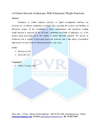 Head office: 3nd floor, Krishna Reddy Buildings, OPP: ICICI ATM, Ramalingapuram, Nellore
www.pvrtechnology.com, E-Mail: pvrieeeprojects@gmail.com, Ph: 81432 71457
A Cellular Network Architecture With Polynomial Weight Functions
Abstract
Emulations of cellular nonlinear networks on digital reconfigurable hardware are
renowned for an efficient computation of massive data, exceeding the accuracy and flexibility of
full-custom designs. In this contribution, a digital implementation with polynomial coupling
weight functions is proposed for the first time, establishing novel fields of application, e.g., in the
medical signal processing and in the solution of partial differential equations. We present an
architecture that is capable of processing large-scale networks with a high degree of parallelism,
implemented on state-of-the-art field-programmable gate arrays.
Tools:
 Modelsim 6.4b
 Xilinx ISE 10.1
Languages:
 VHDL/Verilog HDL
 