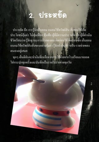 2. ประหยัด
ประหยัด คือ การรู้จักเก็บออม ถนอมใช้ทรัพย์สิน สิ่งของให้เกิด
ประโยชน์คุ้มค่า ไม่ฟุ่มเฟือย ฟุ้งเฟ้อ ผู้ที่มีความประ หยัด คือ ผู้ที่ดาเนิน
ชีวิตเรียบง่าย รู้จักฐานะการเงินของตน คิดก่อนใช้ คิดก่อนซื้อ เก็บออม
ถนอมใช้ทรัพย์สินสิ่งของอย่างคุ้มค่า รู้จักทาบัญชีรายรับ-รายจ่ายของ
ตนเองอยู่เสมอ
ทุกๆ เย็นดิฉันจะนาเงินที่เหลือจากการใช้จ่ายจากโรงเรียนมาหยอด
ใส่กระปุกทุกครั้งและบันทึกเป็นรายรับรายจ่ายทุกวัน
 