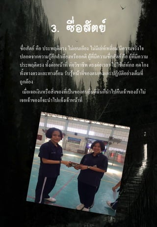 3. ซื่อสัตย์
ซื่อสัตย์ คือ ประพฤติตรง ไม่เอนเอียง ไม่มีเล่ห์เหลี่ยม มีความจริงใจ
ปลอดจากความรู้สึกลาเอียงหรืออคติ ผู้ที่มีความซื่อสัตย์ คือ ผู้ที่มีความ
ประพฤติตรง ทั้งต่อหน้าที่ ต่อวิชาชีพ ตรงต่อเวลา ไม่ใช้เล่ห์กล คดโกง
ทั้งทางตรงและทางอ้อม รับรู้หน้าที่ของตนเองและปฏิบัติอย่างเต็มที่
ถูกต้อง
เมื่อเจอเงินหรือสิ่งของที่เป็นของคนอื่นดิฉันก็นาไปคืนเจ้าของถ้าไม่
เจอเจ้าของก็จะนาไปแจ้งเจ้าหน้าที่
 