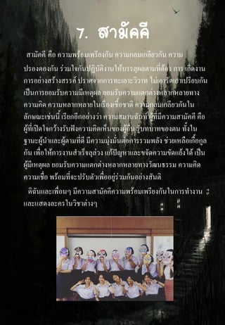7. สามัคคี
สามัคคี คือ ความพร้อมเพรียงกัน ความกลมเกลียวกัน ความ
ปรองดองกัน ร่วมใจกันปฏิบัติงานให้บรรลุผลตามที่ต้อง การ เกิดงาน
การอย่างสร้างสรรค์ ปราศจากการทะเลาะวิวาท ไม่เอารัดเอาเปรียบกัน
เป็นการยอมรับความมีเหตุผล ยอมรับความแตกต่างหลากหลายทาง
ความคิด ความหลากหลายในเรื่องเชื้อชาติ ความกลมเกลียวกันใน
ลักษณะเช่นนี้ เรียกอีกอย่างว่า ความสมานฉันท์ ผู้ที่มีความสามัคคี คือ
ผู้ที่เปิดใจกว้างรับฟังความคิดเห็นของผู้อื่น รู้บทบาทของตน ทั้งใน
ฐานะผู้นาและผู้ตามที่ดี มีความมุ่งมั่นต่อการรวมพลัง ช่วยเหลือเกื้อกูล
กัน เพื่อให้การงานสาเร็จลุล่วง แก้ปัญหาและขจัดความขัดแย้งได้ เป็น
ผู้มีเหตุผล ยอมรับความแตกต่างหลากหลายทางวัฒนธรรม ความคิด
ความเชื่อ พร้อมที่จะปรับตัวเพื่ออยู่ร่วมกันอย่างสันติ
ดิฉันและเพื่อนๆ มีความสามัคคีความพร้อมเพรียงกันในการทางาน
และแสดงละครในวิชาต่างๆ
 
