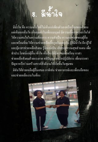 8. มีน้าใจ
มีน้าใจ คือ ความจริงใจที่ไม่เห็นแก่เพียงตัวเองหรือเรื่องของตัวเอง
แต่เห็นอกเห็นใจ เห็นคุณค่าในเพื่อนมนุษย์ มีความเอื้ออาทร เอาใจใส่
ให้ความสนใจในความต้องการ ความจาเป็น ความทุกข์สุขของผู้อื่น
และพร้อมที่จะให้ความช่วยเหลือเกื้อกูลกันและกัน ผู้ที่มีน้าใจ คือ ผู้ให้
และผู้อาสาช่วยเหลือสังคม รู้จักแบ่งปัน เสียสละความสุขส่วนตน เพื่อ
ทาประโยชน์แก่ผู้อื่น เข้าใจ เห็นใจ ผู้ที่มีความเดือดร้อน อาสา
ช่วยเหลือสังคมด้วยแรงกาย สติปัญญา ลงมือปฏิบัติการ เพื่อบรรเทา
ปัญหาหรือร่วมสร้างสรรค์สิ่งดีงามให้เกิดขึ้นในชุมชน
ดิฉันได้ช่วยเหลือผู้อื่นเสมอ อาทิเช่น ช่วยอาจารย์และเพื่อนถือของ
และช่วยเหลืองานในห้อง
 