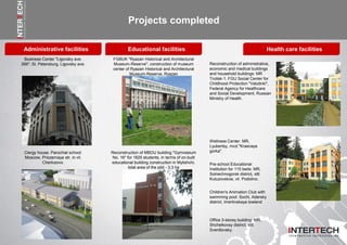 Administrative facilities
Projects completed
Business Center "Ligovsky ave.
266": St. Petersburg, Ligovsky ave.
FGBUK "Ryazan Historical and Architectural
Museum-Reserve", construction of museum
center of Ryazan Historical and Architectural
Museum-Reserve, Ryazan
Reconstruction of administrative,
economic and medical buildings
and household buildings: MR
Troitsk-1, FGU Social Center for
Childhood Protection "Vatutinki",
Federal Agency for Healthcare
and Social Development, Russian
Ministry of Health.
Clergy house. Parochial school:
Moscow, Priozernaya str. in vil.
Cherkizovo.
Reconstruction of MBOU building "Gymnasium
No. 16" for 1625 students, in terms of on-built
educational building construction in Mytishchi,
total area of the plot - 3.3 ha
Wellness Center: MR,
Lyubertsy, mcd."Krasnaya
gorka".
Educational facilities
Pre-school Educational
Institution for 115 beds: MR,
Solnechnogorsk district, sttl.
Kutuzovskoe, vil. Podolino.
Health care facilities
Office 3-storey building: MR,
Shchelkovsy district, sttl.
Sverdlovsky.
Children's Animation Club with
swimming pool: Sochi, Adersky
district, Imertinskaya lowland
 