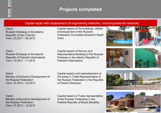 Projects completed
Capital repair with replacement of engineering networks, including external networks
Capital repairs of the buildings, utilities
and equipment of the Russian
Federation Consulate General in Rasht
(Iran)
Client:
Russian Embassy in the Islamic
Republic of Iran (Tehran)
Term: 03.2011 - 05.2012
Capital repairs of Service and
Representative Building of the Russian
Embassy in the Islamic Republic of
Pakistan (Islamabad)
Client:
Russian Embassy in the Islamic
Republic of Pakistan (Islamabad)
Term: 10.2011 - 11.2012
Capital repairs and redevelopment of
the areas in Trade Representative of
the Russian Federation in the Republic
of Poland (Warsaw).
Client:
Ministry of Economic Development of
the Russian Federation
Term: 07.2013 - 10.2013
Capital repairs of Trade representative
of the Russian Federation in the
Federal Republic of Brazil (Brasilia).
Client:
Ministry of Economic Development of
the Russian Federation
Term: 07.2013 - 12.2013
 